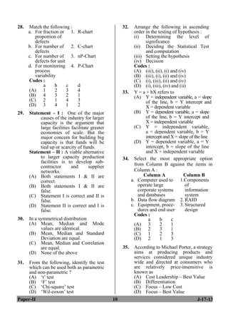 Paper-II 10 J-17-13
28. Match the following :
a. For fraction or
proportion of
defects
1. R-chart
b. For number of
defects
2. C-chart
c. For number of
defects for unit
3. nP-Chart
d. For monitoring
process
variability
4. P-Chart
Codes :
a b c d
(A) 1 2 3 4
(B) 4 3 2 1
(C) 2 1 4 3
(D) 3 4 1 2
29. Statement – I : One of the major
causes of the industry for larger
capacity is the argument that
large facilities facilitate greater
economies of scale. But the
major concern for building big
capacity is that funds will be
tied up or scarcity of funds.
Statement – II : A viable alternative
to larger capacity production
facilities is to develop sub-
contractor and supplier
networks.
(A) Both statements I & II are
correct.
(B) Both statements I & II are
false.
(C) Statement I is correct and II is
false.
(D) Statement II is correct and I is
false.
30. In a symmetrical distribution
(A) Mean, Median and Mode
values are identical.
(B) Mean, Median and Standard
Deviation are equal.
(C) Mean, Median and Correlation
are equal.
(D) None of the above
31. From the following, identify the test
which can be used both as parametric
and non-parametric ?
(A) ‘t’ test
(B) ‘F’ test
(C) ‘Chi-square’ test
(D) ‘Wil-coxon’ test
32. Arrange the following in ascending
order in the testing of hypothesis :
(i) Determining the level of
significance
(ii) Deciding the Statistical Test
and computation
(iii) Setting the hypothesis
(iv) Decision
Codes :
(A) (iii), (ii), (i) and (iv)
(B) (iii), (i), (ii) and (iv)
(C) (i), (iii), (ii) and (iv)
(D) (i), (iii), (iv) and (ii)
33. Y = a + bX refers to
(A) Y = independent variable, a = slope
of the line, b = Y intercept and
X = dependent variable
(B) Y = dependent variable, a = slope
of the line, b = Y intercept and
X = independent variable
(C) Y = independent variable,
a = dependent variable, b = Y
intercept and X = slope of the line
(D) Y = dependent variable, a = Y
intercept, b = slope of the line
and X = independent variable
34. Select the most appropriate option
from Column B against the items in
Column A :
Column A Column B
a. Computer used to
operate large
corporate systems
and databases
1.Components
of
information
system
b. Data flow diagram 2. RAID
c. Equipment, proce-
dures and end user
3. Structured
design
Codes :
a b c
(A) 3 2 1
(B) 2 3 1
(C) 1 2 3
(D) 2 1 3
35. According to Michael Porter, a strategy
aims at producing products and
services considered unique industry
wide and directed at consumers who
are relatively price-insensitive is
known as
(A) Cost Leadership – Best Value
(B) Differentiation
(C) Focus – Low Cost
(D) Focus – Best Value
 