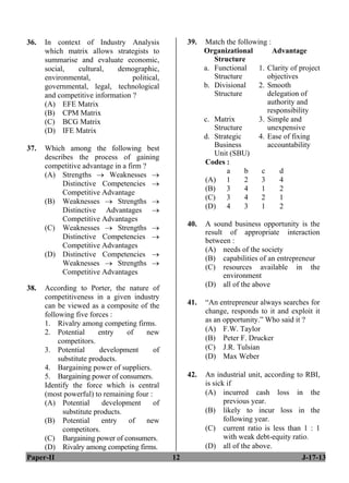 Paper-II 12 J-17-13
36. In context of Industry Analysis
which matrix allows strategists to
summarise and evaluate economic,
social, cultural, demographic,
environmental, political,
governmental, legal, technological
and competitive information ?
(A) EFE Matrix
(B) CPM Matrix
(C) BCG Matrix
(D) IFE Matrix
37. Which among the following best
describes the process of gaining
competitive advantage in a firm ?
(A) Strengths → Weaknesses →
Distinctive Competencies →
Competitive Advantage
(B) Weaknesses → Strengths →
Distinctive Advantages →
Competitive Advantages
(C) Weaknesses → Strengths →
Distinctive Competencies →
Competitive Advantages
(D) Distinctive Competencies →
Weaknesses → Strengths →
Competitive Advantages
38. According to Porter, the nature of
competitiveness in a given industry
can be viewed as a composite of the
following five forces :
1. Rivalry among competing firms.
2. Potential entry of new
competitors.
3. Potential development of
substitute products.
4. Bargaining power of suppliers.
5. Bargaining power of consumers.
Identify the force which is central
(most powerful) to remaining four :
(A) Potential development of
substitute products.
(B) Potential entry of new
competitors.
(C) Bargaining power of consumers.
(D) Rivalry among competing firms.
39. Match the following :
Organizational
Structure
Advantage
a. Functional
Structure
1. Clarity of project
objectives
b. Divisional
Structure
2. Smooth
delegation of
authority and
responsibility
c. Matrix
Structure
3. Simple and
unexpensive
d. Strategic
Business
Unit (SBU)
4. Ease of fixing
accountability
Codes :
a b c d
(A) 1 2 3 4
(B) 3 4 1 2
(C) 3 4 2 1
(D) 4 3 1 2
40. A sound business opportunity is the
result of appropriate interaction
between :
(A) needs of the society
(B) capabilities of an entrepreneur
(C) resources available in the
environment
(D) all of the above
41. “An entrepreneur always searches for
change, responds to it and exploit it
as an opportunity.” Who said it ?
(A) F.W. Taylor
(B) Peter F. Drucker
(C) J.R. Tulsian
(D) Max Weber
42. An industrial unit, according to RBI,
is sick if
(A) incurred cash loss in the
previous year.
(B) likely to incur loss in the
following year.
(C) current ratio is less than 1 : 1
with weak debt-equity ratio.
(D) all of the above.
 