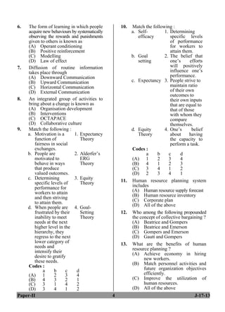 Paper-II 4 J-17-13
6. The form of learning in which people
acquire new behaviours by systematically
observing the rewards and punishments
given to others is known as
(A) Operant conditioning
(B) Positive reinforcement
(C) Modelling
(D) Law of effect
7. Diffusion of routine information
takes place through
(A) Downward Communication
(B) Upward Communication
(C) Horizontal Communication
(D) External Communication
8. An integrated group of activities to
bring about a change is known as
(A) Organisation development
(B) Interventions
(C) OCTAPACE
(D) Collaborative culture
9. Match the following :
a. Motivation is a
function of
fairness in social
exchanges.
1. Expectancy
Theory
b. People are
motivated to
behave in ways
that produce
valued outcomes.
2. Alderfer’s
ERG
Theory
c. Determining
specific levels of
performance for
workers to attain
and then striving
to attain them.
3. Equity
Theory
d. When people are
frustrated by their
inability to meet
needs at the next
higher level in the
hierarchy, they
regress to the next
lower category of
needs and
intensify their
desire to gratify
these needs.
4. Goal-
Setting
Theory
Codes :
a b c d
(A) 1 2 3 4
(B) 4 3 2 1
(C) 3 1 4 2
(D) 3 4 1 2
10. Match the following :
a. Self-
efficacy
1. Determining
specific levels
of performance
for workers to
attain them.
b. Goal
setting
2. The belief that
one’s efforts
will positively
influence one’s
performance.
c. Expectancy 3. People strive to
maintain ratio
of their own
outcomes to
their own inputs
that are equal to
that of those
with whom they
compare
themselves.
d. Equity
Theory
4. One’s belief
about having
the capacity to
perform a task.
Codes :
a b c d
(A) 1 2 3 4
(B) 4 1 2 3
(C) 3 4 1 2
(D) 2 3 4 1
11. Human resource planning system
includes
(A) Human resource supply forecast
(B) Human resource inventory
(C) Corporate plan
(D) All of the above
12. Who among the following propounded
the concept of collective bargaining ?
(A) Beatrice and Gompers
(B) Beatrice and Emerson
(C) Gompers and Emerson
(D) Gautt and Gompers
13. What are the benefits of human
resource planning ?
(A) Achieve economy in hiring
new workers.
(B) Match personnel activities and
future organization objectives
efficiently.
(C) Improve the utilization of
human resources.
(D) All of the above
 