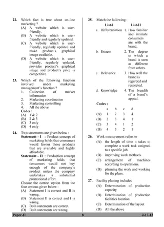 Paper-II 8 J-17-13
22. Which fact is true about on-line
marketing ?
(A) A website which is user-
friendly.
(B) A website which is user-
friendly and regularly updated.
(C) A website which is user-
friendly, regularly updated and
make product’s graphical
image available.
(D) A website which is user-
friendly, regularly updated,
provides product’s graphical
image and product’s price is
competitive.
23. Which of the following function
involved under marketing
management’s function ?
1. Collection of market
information
2. Marketing coordination
3. Marketing controlling
4. All the above
Codes :
(A) 1 & 2
(B) 2 & 3
(C) 3 only
(D) 4 only
24. Two statements are given below :
Statement – I : Product concept of
marketing holds that consumers
would favour those products
that are available and highly
affordable.
Statement – II : Production concept
of marketing holds that
consumers would not buy
enough of the company’s
product unless the company
undertakes a substantial
promotional effort.
Choose the correct option from the
four options given below :
(A) Statement I is correct and II is
wrong.
(B) Statement II is correct and I is
wrong.
(C) Both statements are correct.
(D) Both statements are wrong.
25. Match the following :
List-I List-II
a. Differentiation 1. How familiar
and intimate
consumers
are with the
brand.
b. Esteem 2. The degree
to which a
brand is seen
as different
from others.
c. Relevance 3. How well the
brand is
regarded and
respected.
d. Knowledge 4. The breadth
of a brand’s
appeal.
Codes :
a b c d
(A) 1 2 3 4
(B) 2 3 4 1
(C) 3 4 1 2
(D) 4 3 2 1
26. Work measurement refers to
(A) the length of time it takes to
complete a work task assigned
to a specific job.
(B) improving work methods.
(C) arrangement of machines
according to operations.
(D) planning the work and working
for the plans.
27. Facility planing includes
(A) Determination of production
capacity
(B) Determination of production
facilities location
(C) Determination of the layout
(D) All the above
 