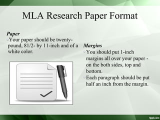 Paper
Your paper should be twenty-
pound, 81/2- by 11-inch and of a
white color.
MLA Research Paper Format
Margins
You should put 1-inch
margins all over your paper -
on the both sides, top and
bottom.
Each paragraph should be put
half an inch from the margin.
 