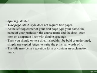 Spacing: double.
Title page. MLA style does not require title pages.
At the left top corner of your first page type your name, the
name of your professor, the course name and the date - each
item on a separate line (with double spacing).
Then you should write a title. It shouldn’t be bold or underlined,
simply use capital letters to write the principal words of it.
The title may be in a question form or contain an exclamation
mark.
 
