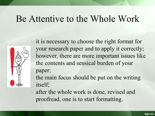 Be Attentive to the Whole Work
it is necessary to choose the right format for
your research paper and to apply it correctly;
however, there are more important issues like
the contents and sensical burden of your
paper;
the main focus should be put on the writing
itself;
after the whole work is done, revised and
proofread, one is to start formatting.
 