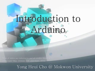 Introduction to
Arduino
Yong Heui Cho @ Mokwon University
Most of slides are referred to and all credits should go to:
[1] Cooper Maa, Arduino 介紹, slideshare, 2012.
 