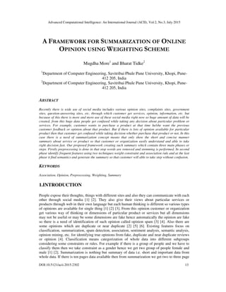 Advanced Computational Intelligence: An International Journal (ACII), Vol.2, No.3, July 2015
DOI:10.5121/acii.2015.2302 13
A FRAMEWORK FOR SUMMARIZATION OF ONLINE
OPINION USING WEIGHTING SCHEME
Mugdha More1
and Bharat Tidke2
1
Department of Computer Engineering, Savitribai Phule Pune University, Khopi, Pune-
412 205, India
2
Department of Computer Engineering, Savitribai Phule Pune University, Khopi, Pune-
412 205, India
ABSTRACT
Recently there is wide use of social media includes various opinion sites, complaints sites, government
sites, question-answering sites, etc. through which customer get services, opinion, information, etc. but
because of this there is more and more use of these social media right now so huge amount of data will be
created, from this huge data people get confused while taking any decision about particular problem or
services. For example, customer wants to purchase a product at that time he/she want the previous
customer feedback or opinion about that product. But if there is lots of opinion available for particular
product then that customer get confused while taking decision whether purchase that product or not. In this
case there is a need of summarization concept means that only show the short and concise manner
summary about service or product so that customer or organization easily understand and able to take
right decision fast. Our proposed framework creating such summary which contain three main phases or
steps. Firstly preprocessing is done in that stop words are removed and stemming is performed. In second
phase identify frequent features using two techniques weight constraint and association rule and at the last
phase it find semantics and generate the summary so that customer will able to take step without confusion.
KEYWORDS
Association, Opinion, Preprocessing, Weighting, Summary
1.INTRODUCTION
People expose their thoughts, things with different sites and also they can communicate with each
other through social media [1] [2]. They also give their views about particular services or
products through web in their own language but each human thinking is different so various types
of opinions are available for single thing [1] [2] [3]. From this opinion customer or organization
get various way of thinking or dimensions of particular product or services but all dimensions
may not be useful or may be some dimensions are fake hence automatically the opinion are fake
so there is a need of identification of such opinion called opinion spam [3] [4]. Also there are
some opinions which are duplicate or near duplicate [2] [5] [6]. Existing features focus on
classification, summarization, spam detection, association, sentiment analysis, semantic analysis,
opinion mining, etc. for identifying true opinions from fake, duplicate and near duplicate reviews
or opinion [4]. Classification means categorization of whole data into different subgroups
considering some constraints or rules. For example if there is a group of people and we have to
classify them then we take constraint as a gender hence we get two group of people female and
male [1] [2]. Summarization is nothing but summary of data i.e. short and important data from
whole data. If there is ten pages data available then from summarization we get two to three page
 