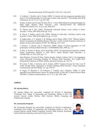 International Journal of UbiComp (IJU), Vol.6, No.3, July 2015
18
[18] S. Avallone, I. Akyildiz, and G. Ventre, (2009) “A channel and rate assignment algorithm and a
layer-2.5 forwarding paradigm for multi-radio wireless mesh networks,” Networking, IEEE/ACM
Transactions on, vol. 17, no. 1, pp. 267–280.
[19] Stefano Avallone and Giovanni Di Stasi (2013), „A New MPLS-Based Forwarding Paradigm for
Multi Radio Wireless Mesh Networks‟, IEEE TRANSACTIONS ON WIRELESS
COMMUNICATIONS, Vol. 12, no. 8, pp. 3968-3979.
[20] M. Marina and S. Das, (2001) “On-demand multi-path distance vector routing in ad-hoc
networks,” in Proc. 2001 IEEE ICNP, pp. 14-23.
[21] R. Draves, J. Padhye, and B. Zill, (2004) “Routing in multi-radio, multi-hop wireless mesh
networks,” in Proc. 2004 ACM MobiCom, pp. 114–128.
[22] R. Raghavendra, A. P. Jardosh, E. M. Belding, and H. Zheng, (2006) “IPAC: IPbased Adaptive
Packet Concatenation for Multihop Wireless Networks,” in Proc. Fortieth Asilomar Conference on
Signals, Systems and Computers ACSSC ‟06, 2006, pp. 2147–2153.
[23] J. Karlsson, A. Kassler, and A. Brunstrom, (2009) “Impact of packet aggregation on TCP
performance in Wireless Mesh Networks,” in WOWMOM. IEEE, 2009, pp. 1–7.
[24] P. Dely, A. Kassler, N. Bayer, and D. Sivchenko, (2010) “An Experimental Comparison of Burst
Packet Transmission Schemes in IEEE 802.11- Based Wireless Mesh Networks,” in
GLOBECOM, vol. 2010, 2010, pp. 1–5.
[25] Jonas Karlsson, Giovanni Di Stasi, Andreas Kassler, Stefano Avallone, (2011) “An Aggregation
Aware Multi-path Forwarding Paradigm for Wireless Mesh Networks,” 2011 Eighth IEEE
International Conference on Mobile Ad-Hoc and Sensor Systems, pp. 765-770.
[26] M. Castro, P. Dely, J. Karlsson, and A. Kassler, (2007) “Capacity Increase for Voice over IP
Traffic through Packet Aggregation in Wireless Multihop Mesh Networks,” Future Generation
Communication and Networking, vol. 2 pp. 350-355.
[27] R. Riggio, D. Miorandi, F. De Pellegrini, F. Granelli, and I. Chlamtac, (2008) “A traffic
aggregation and differentiation scheme for enhanced QoS in IEEE 802.11-based Wireless Mesh
Networks,” Computer communications, vol. 31, no. 7, pp. 1290–1300.
Authors
Ms Adyasha Behera
Ms Adyasha Behera has successfully completed her M.Tech in Information
Technology from College of Engineering and Technology, Odisha in 2014. Her
research interests include Wireless Mesh Network, Mobile Computing and
Programming Language.
Mr Amrutanshu Panigrahi
Mr Amrutanshu Panigrahi has successfully completed his M.Tech in Information
Technology from College of Engineering and Technology Odisha in 2014. His
research interests include Mobile Computing, Wireless Mesh Network, Distributed
System, Real-time operating system and Network security.
 