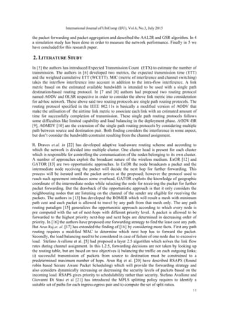 International Journal of UbiComp (IJU), Vol.6, No.3, July 2015
11
the packet forwarding and packet aggregation and described the AAL2R and GSR algorithm. In 4
a simulation study has been done in order to measure the network performance. Finally in 5 we
have concluded for this research paper.
2. LITERATURE STUDY
In [5] the authors has introduced Expected Transmission Count (ETX) to estimate the number of
transmission. The authors in [6] developed two metrics, the expected transmission time (ETT)
and the weighted cumulative ETT (WCETT). MIC (metric of interference and channel switching)
takes the interflow interference into account in addition to the intra-flow interference. A link
metric based on the estimated available bandwidth is intended to be used with a single path
destination-based routing protocol. In [7 and [8] authors had proposed two routing protocol
named AODV and OLSR respective in order to consider the above link metric into consideration
for ad-hoc network. These above said two routing protocols are single path routing protocols. The
routing protocol specified in the IEEE 802.11s is basically a modified version of AODV that
make the utilisation of the airtime link metric to associate each link with an estimated amount of
time for successfully completion of transmission. These single path routing protocols follows
some difficulties like limited capability and load balancing in the deployment phase. AODV-BR
[9], AOMDV [10] are the extension of the single path routing protocols by considering multiple
path between source and destination pair. Both finding considers the interference in some aspect,
but don‟t consider the bandwidth constraint resulting from the channel assignment.
R. Draves et.al. in [22] has developed adaptive load-aware routing scheme and according to
which the network is divided into multiple cluster. One cluster head is present for each cluster
which is responsible for controlling the communication of the nodes belonging to its own cluster.
A number of approaches exploit the broadcast nature of the wireless medium. ExOR [12] and
GATOR [13] are two opportunistic approaches. In ExOR the node broadcasts a packet and the
intermediate node receiving the packet will decide the next hop for further forwarding. This
process will be iterated until the packet arrives at the proposed; however the protocol used to
reach such agreement introduces some overhead. GATOR exploits the knowledge of geographic
coordinate of the intermediate nodes while selecting the node for receiving the packet for further
packet forwarding. But the drawback of the opportunistic approach is that it only considers the
neighbouring nodes that are listening on the channel of the sender are eligible for receiving the
packets. The authors in [13] has developed the ROMER which will result a mesh with minimum
path cost and each packet is allowed to travel by any path from that mesh only. The any path
routing paradigm [15] generalizes the opportunistic approach according to which every node is
pre computed with the set of next-hops with different priority level. A packet is allowed to be
forwarded to the highest priority next-hop and next hops are determined in decreasing order of
priority. In [16] the authors have proposed one forwarding strategy to find the least cost any path.
But Arun Raj et. al. [17] has extended the finding of [16] by considering more facts. First any path
routing requires a modified MAC to determine which next hop has to forward the packet.
Secondly, the load balancing need to be considered in case of failure of one node due to excessive
load. Stefano Avallone et al. [5] had proposed a layer 2.5 algorithm which solves the link flow
rates during channel assignment. In this L2.5, forwarding decisions are not taken by looking up
the routing table, but are based on two objectives i) balancing the traffic on each outgoing links;
ii) successful transmission of packets from source to destination must be constrained to a
predetermined maximum number of hops. Arun Raj et al. [20] have described RSAPS (Round
robin based Secure Aware Packet Scheduling) which will provide the forwarding strategy and
also considers dynamically increasing or decreasing the security levels of packets based on the
incoming load. RSAPS gives priority to schedulability rather than security. Stefano Avallone and
Giovanni Di Stasi et al [21] has introduced the MPLS splitting policy requires to identify a
suitable set of paths for each ingress-egress pair and to compute the set of split ratios.
 