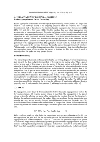 International Journal of UbiComp (IJU), Vol.6, No.3, July 2015
12
3. IMPLANTATION OF ROUTING ALGORITHMS
Packet Aggregation and Packet Forwarding
Packet aggregation increases the network capacity by transmitting several packets at a single time
interval. This technique sound to be elegantly effective when the overhead for a single
transmission is high in the network. The benefits of packet aggregation have been shown in [22],
[23], [24] and [25]. The recent IEEE 802.11n standard has also taken aggregation into
consideration to improve performance. Deploying packet aggregation in multi-channel multi-path
environments may result in suboptimal performance. This is because typically multi-path routing
algorithms are also responsible to send data packets to different nodes simultaneous, but the
aggregation concepts comes into account when multiple packet need to be forwarded to one
intended recipient. Collection of different packets that are aimed to be transferred to one node is
performed by the aggregation module. The aggregation module stores the packets into different
queue. Each queue is for one next hop node that can be reached through the network interface.
When a packet is received by the aggregation module, it is immediately time stamped and put into
the appropriate queue of the next-hop the packet is destined to. The time stamp is used to
determine long the packet has been queued already.
Packet Forwarding
The forwarding mechanism is nothing else the hop by hop routing. In packet forwarding one node
just forwards the data packet to the next hop by looking into its routing table. When a packet
arrives at one node it determines to keep the packet if that data packet is destined to it only
otherwise it simply forwards the packet to the next of by getting the information from its routing
table. By following this method iteratively packet is destined to the intended recipient. Due to the
independent flow of packet inside the network the path for data flow need not be pre computed
and the network is said to be connectionless [11], [25]. In order to properly route a packet, a
router must be able to determine the next hop for the packet. For this purpose the router builds the
routing table by considering the information returned by the routing protocol. The routing table
should be dynamically updated in order to successfully handing the traffic. The table at each
router is responsible for identifing the next hop for all known IP destination addresses. Routers
generally store IP prefixes rather than complete IP addresses in their forwarding tables [4].
3.1. AAL2R
In Aggregation Aware Layer 2 Routing algorithm follow the packet aggregation as well as the
forwarding strategy. All potential queues related to next-hop. The aggregation of the packet
should be done by selecting one queue while maintaining the constant flow rate for the network.
Finding the perfect transmission unit the packets follow the condition that the transmission unit
must be non empty set and secondly the spare space (SP) should greater than the packet size. (SP)
is defined as the interval between the transmissions of two packets. Hence SP is determined by
subtracting header size and the number of packets in one queue from the maximum transmission
unit.
SP= MTU-∑pϵQi Psize –Header Size (1)
Other condition which can arise during the transmission is the presence of empty set. In this case
the aggregation set must wait for the upcoming packets for scheduling the transmission. The
aggregation set is said to be empty in 2 cases. In 1st
case when the queues are empty or the queues
which are not empty and do not have enough spare space available for aggregation then the queue
remains unchanged and can potentially aggregate a packet when a packet will arrive at the queue.
In 2nd
case if all queues hold some packets with a spare space smaller than the packet size then all
 
