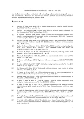 International Journal of UbiComp (IJU), Vol.6, No.3, July 2015
17
our thanks to everyone from our institute side whose help and expertise advice greatly assist in
this research work. We would also like show our immense gratitude to everyone who share their
pearls of wisdom with us during the course of work.
REFERENCES
[1] Akyildiz, X. Wang, and W. Wang,(2005) “Wireless Mesh Networks: A Survey,” Comp. Networks
ELSEVIER, Vol. 47, no. 4, pp. 445–87.
[2] Akyildiz, I.H. Kasimoglu, (2004) “Wireless sensor and actor networks: research challenges”, Ad
Hoc Networks, ELSEVIER, Vol.2, no.4, pp. 351-367.
[3] S. Avallone, I. Akyildiz, and G. Ventre, (2009) “A channel and rate assignment algorithm and a
layer-2.5 forwarding paradigm for multi-radio wireless mesh networks,” IEEE/ACM Transactions
on Networking, Vol. 17, no. 1, pp. 267–280.
[4] Tsu-Wei Chen and Mario Gerla, (1998)“Global state routing: a new routing scheme for ad-hoc
wireless networks”, Conference Record, 1998 IEEE International Conference on Communication,
Vol.1, pp. 171 - 175.
[5] Stefano Avallone and Giovanni Di Stasi (2013), „A New MPLS-Based Forwarding Paradigm for
Multi Radio Wireless Mesh Networks‟, IEEE TRANSACTIONS ON WIRELESS
COMMUNICATIONS, Vol. 12, no. 8, pp. 3968-3979..
[6] R. Draves, J. Padhye, and B. Zill, (2004) “Routing in multi-radio, multi-hop wireless mesh
networks,” in Proc. 2004 ACM MobiCom, pp. 114–128.
[7] Perkins, E. Belding-Royer, and S. Das, (2003) “Ad hoc on-demand distance vector (AODV)
routing,” IETF, RFC 3561.
[8] T. Clausen and P. Jacquet (2003), “Optimized link state routing protocol (OLSR),” IETF, RFC
3626.
[9] S.-J. Lee and M. Gerla, (2000) “AODV-BR: backup routing in ad hoc networks,” in Proc. 2000
IEEE WCNC, vol. 3, pp. 1311–1316.
[10] M. Marina and S. Das, (2001) “On-demand multi-path distance vector routing in ad-hoc
networks,” IEEE ICNP, pp. 14-23.
[11] X. Hu and M. J. Lee, (2007) “An efficient multipath structure for concurrent data transport in
wireless mesh networks,” Computer Commun., vol. 30, pp. 3358–3367.
[12] S.Biswas and R. Morris, (2005) “ExOR: opportunistic multi-hop routing for wireless networks,” in
Proc. 2005 ACM SIGCOMM, pp. 133–143.
[13] Y. Yuan, H. Yang, S. Wong, S. Lu, and W. Arbaugh, “ROMER: resilient opportunistic mesh
routing for wireless mesh networks,” in Proc. 2005 IEEE WiMesh.
[14] B. Choi, T.Wong, and J. Shea, (2012) “Geographic transmission with optimized relaying
(GATOR) for the uplink in mesh networks,” IEEE Trans. Wireless Commun., vol. 11, no. 6, pp.
2095–2105.
[15] R. Laufer, H. Dubois-Ferriere, and L. Kleinrock, (2012) “Polynomial-time algorithms for multirate
anypath routing in wireless multihop networks,” IEEE/ACM Trans. Netw., vol. 20, no. 3, pp. 742–
755.
[16] X. Fang, D. Yang, and G. Xue, (2013) “MAP: multi-constrained anypath routing in wireless mesh
networks,” IEEE Transaction on Mobile Computing, Vol. 12, no. 10, pp. 1893-1906.
[17] Arun Raj, P. Blessed Prince, (2013) “Round robin based Secure-Aware Packet Scheduling in
Wireless Networks,” International Journal of Engineering Science and Technology (IJEST), Vol.
5, no. 3, pp. 570-575.
 