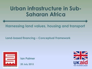 Urban infrastructure in Sub-
Saharan Africa
Harnessing land values, housing and transport
Ian Palmer
20 July 2015
Land-based financing – Conceptual Framework
 