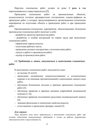 12
Перечень газоопасных работ должен не реже 1 раза в год
пересматриваться и переутверждаться [3].
Проведение газоопасных работ на промышленных объектах,
осуществляется согласно предварительно составленных планов-графиков на
проведение работ, в которых предусматриваются организационно-технические
мероприятия по подготовке объекта к проведению работ и при проведении
работ.
Организационно-технические мероприятия, обеспечивающие безопасное
производство газоопасных работ включает в себя:
- разработку проектов производства работ;
- разработку и подбор инструкций по охране труда при выполнение
газоопасных работ;
- оформление наряда-допуска;
- подготовка рабочего места;
- проведение целевого инструктажа с исполнителями работ;
- допуск к работе и производство работ;
- надзор за производством работ.
1.2 Требования к лицам, допускаемым к выполнению газоопасных
работ
К выполнению газоопасных работ допускаются лица:
 не моложе 18 лет[3];
 прошедшие медицинское освидетельствование в установленным
порядке и не имеющие противопоказаний к выполнению данного вида
работ;
 обученные безопасным методам и приемам проведения газоопасных
работ [3];
 обученные правилам и приемам оказания доврачебной медицинской
помощи [3, 5]);
 обученные правилам пользования средствами индивидуальной защиты
[5];
 знающие физические и химические свойства веществ;
 аттестованные и прошедшие проверку знаний [5].
Для справки
Лица женского пола могут привлекаться к выполнению газоопасных работ при
условии соблюдения вышеуказанных требований и только на работы, разрешенные
законодательством о труде женщин [3].
 