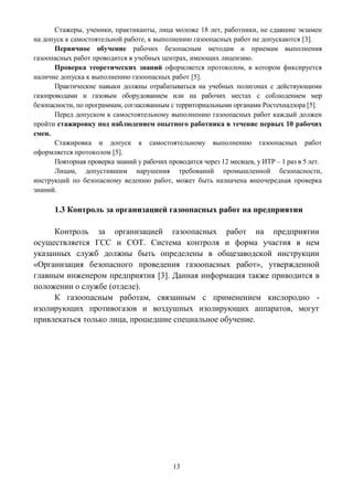 13
Стажеры, ученики, практиканты, лица моложе 18 лет, работники, не сдавшие экзамен
на допуск к самостоятельной работе, к выполнению газоопасных работ не допускаются [3].
Первичное обучение рабочих безопасным методам и приемам выполнения
газоопасных работ проводится в учебных центрах, имеющих лицензию.
Проверка теоретических знаний оформляется протоколом, в котором фиксируется
наличие допуска к выполнению газоопасных работ [5].
Практические навыки должны отрабатываться на учебных полигонах с действующими
газопроводами и газовым оборудованием или на рабочих местах с соблюдением мер
безопасности, по программам, согласованным с территориальными органами Ростехнадзора [5].
Перед допуском к самостоятельному выполнению газоопасных работ каждый должен
пройти стажировку под наблюдением опытного работника в течение первых 10 рабочих
смен.
Стажировка и допуск к самостоятельному выполнению газоопасных работ
оформляется протоколом [5].
Повторная проверка знаний у рабочих проводится через 12 месяцев, у ИТР – 1 раз в 5 лет.
Лицам, допустившим нарушения требований промышленной безопасности,
инструкций по безопасному ведению работ, может быть назначена внеочередная проверка
знаний.
1.3 Контроль за организацией газоопасных работ на предприятии
Контроль за организацией газоопасных работ на предприятии
осуществляется ГСС и СОТ. Система контроля и форма участия в нем
указанных служб должны быть определены в общезаводской инструкции
«Организация безопасного проведения газоопасных работ», утвержденной
главным инженером предприятия [3]. Данная информация также приводится в
положении о службе (отделе).
К газоопасным работам, связанным с применением кислородно -
изолирующих противогазов и воздушных изолирующих аппаратов, могут
привлекаться только лица, прошедшие специальное обучение.
 