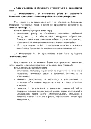 14
2 Ответственность и обязанности руководителей и исполнителей
работ
2.1 Ответственность за организацию работ по обеспечению
безопасного проведения газоопасных работ в целом по предприятию
Ответственность за организацию работ по обеспечению безопасного
проведения газоопасных работ в целом по предприятию возлагается на
главного инженера [3].
Главный инженер предприятия обязан[3]:
 организовать работу по обеспечению выполнения требований
Инструкции [3] и общезаводской инструкции «Организация
безопасного проведения газоопасных работ» в целом по предприятию;
 принимать меры по сокращению количества газоопасных работ;
 обеспечить создание учебно - тренировочных полигонов и тренажеров
для обучения безопасным методам проведения газоопасных работ.
2.2 Ответственность за организацию безопасного проведения
газоопасных работ
Ответственность за организацию безопасного проведения газоопасных
работ в цехе (на участке) возлагается на начальника цеха (участка).
Начальник цеха (участка) обязан[3]:
 организовать разработку мероприятий по подготовке и безопасному
проведению газоопасной работы и обеспечить контроль за их
выполнением;
 назначать ответственного за подготовку и ответственного за
проведение работ, знающих порядок подготовки и правила проведения
этих работ;
 совместно с ответственным за проведение газоопасной работы
определять средства индивидуальной защиты, состав исполнителей и
устанавливать режим работы (продолжительность пребывания в
средствах защиты, перерывов в работе, периодичность отбора проб
воздуха и т.п.).
 