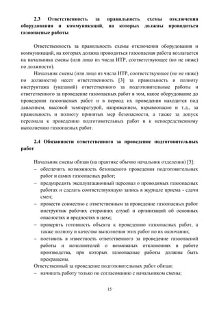 15
2.3 Ответственность за правильность схемы отключения
оборудования и коммуникаций, на которых должны проводиться
газоопасные работы
Ответственность за правильность схемы отключения оборудования и
коммуникаций, на которых должна проводиться газоопасная работа возлагается
на начальника смены (или лицо из числа ИТР, соответствующее (но не ниже)
по должности).
Начальник смены (или лицо из числа ИТР, соответствующее (но не ниже)
по должности) несет ответственность [3] за правильность и полноту
инструктажа (указаний) ответственного за подготовительные работы и
ответственного за проведение газоопасных работ в том, какое оборудование до
проведения газоопасных работ и в период их проведения находится под
давлением, высокой температурой, напряжением, взрывоопасно и т.д., за
правильность и полноту принятых мер безопасности, а также за допуск
персонала к проведению подготовительных работ и к непосредственному
выполнению газоопасных работ.
2.4 Обязанности ответственного за проведение подготовительных
работ
Начальник смены обязан (на практике обычно начальник отделения) [3]:
 обеспечить возможность безопасного проведения подготовительных
работ и самих газоопасных работ;
 предупредить эксплуатационный персонал о проводимых газоопасных
работах и сделать соответствующую запись в журнале приема - сдачи
смен;
 провести совместно с ответственным за проведение газоопасных работ
инструктаж рабочих сторонних служб и организаций об основных
опасностях и вредностях в цехе;
 проверить готовность объекта к проведению газоопасных работ, а
также полноту и качество выполнения этих работ по их окончании;
 поставить в известность ответственного за проведение газоопасной
работы и исполнителей о возможных отклонениях в работе
производства, при которых газоопасные работы должны быть
прекращены.
Ответственный за проведение подготовительных работ обязан:
 начинать работу только по согласованию с начальником смены;
 