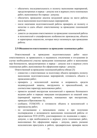16
 обеспечить последовательность и полноту выполнения мероприятий,
предусмотренных в наряде - допуске или в журнале учета газоопасных
работ, выполняемых без наряда - допуска;
 обеспечить проведение анализа воздушной среды на месте работы
после выполнения подготовительных мероприятий;
 после окончания подготовительной работы проверить ее полноту и
качество и сдать объект ответственному за проведение газоопасной
работы;
 довести до сведения ответственного за проведение газоопасной работы
и исполнителей о специфических особенностях производства, объекта
и характерных опасностях, которые могут возникнуть при проведении
работы.
2.5 Обязанности ответственного за проведение газоопасных работ
Ответственный за проведение подготовительных работ несет
ответственность за правильность и надежность отключения и отглушения (в
случае необходимости) участка проведения газоопасных работ и выполнение
мер безопасности, предусмотренных в наряде - допуске или в журнале учета
газоопасных работ, выполняемых без оформления наряда - допуска.
Ответственный за проведение газоопасной работы обязан [3]:
 совместно с ответственным за подготовку объекта проверить полноту
выполнения подготовительных мероприятий, готовность объекта к
проведению работ;
 проверить у исполнителей наличие и исправность средств
индивидуальной защиты, инструмента и приспособлений, их
соответствие характеру выполняемых работ;
 провести целевой инструктаж исполнителей о правилах безопасного
ведения работ и порядке эвакуации пострадавшего из опасной зоны
(примерный перечень вопросов, освещаемых при инструктаже,
приведен в Приложении А);
 сообщить ГСО(СОТ) о готовности объекта и исполнителей к
производству работ;
 по согласованию с начальником смены и при получении
подтверждения о возможности выполнения газоопасной работы от
представителя ГСО (СОТ), удостоверенного их подписями в наряд -
допуске, а при необходимости в журнале учета газоопасных работ,
выполняемых без оформления наряда - допуска, давать указание
исполнителям приступить к работе, предварительно проверив место
 