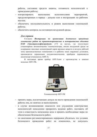 17
работы, состояние средств защиты, готовность исполнителей к
проведению работы;
 контролировать выполнение исполнителями мероприятий,
предусмотренных в наряде - допуске или в инструкциях по рабочим
местам;
 обеспечить последовательность и режим выполнения газоопасной
работы;
 обеспечить контроль за состоянием воздушной среды.
Для справки
Согласно Инструкции по организации безопасного проведения
газоопасных работ на взрывопожароопасных и пожароопасных объектах
ОАО «Уралтранснефтепродукт» [17] на местах, где отсутствуют
стационарные автоматические газоанализаторы, анализ воздушной среды на
содержание массовых концентраций паров вредных веществ в воздухе рабочей
зоны производственных помещениях и в рабочих зонах наружных установок,
производится переносным полуавтоматическим прибором (применяется
анализатор-течеискатель АНТ-3).
В настоящее время прибор АНТ-3снят с производства и заменен
моделью АНТ-3М.
Газоанализатор АНТ-3М
 принять меры, исключающие допуск на место проведения газоопасной
работы лиц, не занятых ее выполнением;
 в случае возникновения опасности или ухудшения самочувствия
исполнителей немедленно прекратить ведение работ, поставить об
этом в известность начальника цеха и принять необходимые меры по
обеспечению безопасности работ;
 по окончании регламентированных перерывов убедиться, что условия
безопасного проведения работ не изменились, не допускать
 