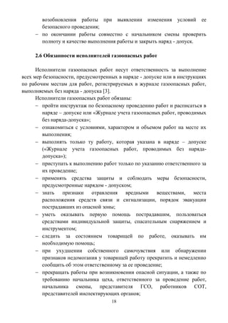 18
возобновления работы при выявлении изменения условий ее
безопасного проведения;
 по окончании работы совместно с начальником смены проверить
полноту и качество выполнения работы и закрыть наряд - допуск.
2.6 Обязанности исполнителей газоопасных работ
Исполнители газоопасных работ несут ответственность за выполнение
всех мер безопасности, предусмотренных в наряде - допуске или в инструкциях
по рабочим местам для работ, регистрируемых в журнале газоопасных работ,
выполняемых без наряда - допуска [3].
Исполнители газоопасных работ обязаны:
 пройти инструктаж по безопасному проведению работ и расписаться в
наряде – допуске или «Журнале учета газоопасных работ, проводимых
без наряда-допуска»;
 ознакомиться с условиями, характером и объемом работ на месте их
выполнения;
 выполнять только ту работу, которая указана в наряде – допуске
(«Журнале учета газоопасных работ, проводимых без наряда-
допуска»);
 приступать к выполнению работ только по указанию ответственного за
их проведение;
 применять средства защиты и соблюдать меры безопасности,
предусмотренные нарядом - допуском;
 знать признаки отравления вредными веществами, места
расположения средств связи и сигнализации, порядок эвакуации
пострадавших из опасной зоны;
 уметь оказывать первую помощь пострадавшим, пользоваться
средствами индивидуальной защиты, спасательным снаряжением и
инструментом;
 следить за состоянием товарищей по работе, оказывать им
необходимую помощь;
 при ухудшении собственного самочувствия или обнаружении
признаков недомогания у товарищей работу прекратить и немедленно
сообщить об этом ответственному за ее проведение;
 прекращать работы при возникновении опасной ситуации, а также по
требованию начальника цеха, ответственного за проведение работ,
начальника смены, представителя ГСО, работников СОТ,
представителей инспектирующих органов;
 