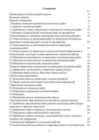 2
Содержание
С.
Рекомендации по использованию издания 4
Основные термины 5
Перечень сокращений 6
1 Основные положения производства газоопасных работ 7
1.1 Перечень газоопасных работ 8
1.2 Требования к лицам, допускаемым к выполнению газоопасных работ 12
1.3 Контроль за организацией газоопасных работ на предприятии 13
2 Ответственность и обязанности руководителей и исполнителей работ 14
2.1 Ответственность за организацию работ по обеспечению безопасного
проведения газоопасных работ в целом по предприятию 14
2.2 Ответственность за организацию безопасного проведения
газоопасных работ 14
2.3 Ответственность за правильность схемы отключения оборудования и
коммуникаций, на которых должны проводиться газоопасные работы 15
2.4 Обязанности ответственного за проведение подготовительных работ 15
2.5 Обязанности ответственного за проведение газоопасных работ 16
2.6 Обязанности исполнителей газоопасных работ 18
3 Порядок оформления документации на проведение газоопасных работ 20
3.1 Оформление, согласование и утверждение наряда-допуска 20
3.2 Хранение наряда-допуска. Продление наряда-допуска 21
4 Подготовительные работы 22
4.1 Подготовка объекта к проведению газоопасной работы 22
4.2 Оценка качества выполнения подготовительных мероприятий 24
5 Проведение газоопасных работ 25
5.1 Исполнители газоопасных работ 25
5.2 Разрешение на проведение газоопасных работ 25
5.3 Освещение 25
5.4 Применение средств индивидуальной защиты 26
6 Дополнительные меры безопасности при работах внутри емкостей 29
6.1 Требования, предъявляемые перед началом газоопасных работ внутри
емкостей и во время их проведения 29
6.2 Требования к работе персонала, спускающегося в емкость 29
6.3 Требования к работе наблюдающего персонала 32
6.4 Требования к работе в колодцах, канализационных сетях, тоннелях и
подобных им сооружениях 32
7 Специальные требования к газоопасным работам 33
7.1 Газоопасные работы на объектах газораспределения и газопотребления 33
 