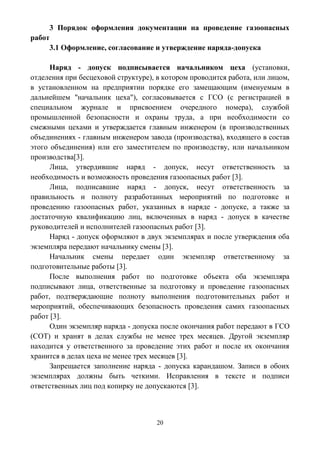 20
3 Порядок оформления документации на проведение газоопасных
работ
3.1 Оформление, согласование и утверждение наряда-допуска
Наряд - допуск подписывается начальником цеха (установки,
отделения при бесцеховой структуре), в котором проводится работа, или лицом,
в установленном на предприятии порядке его замещающим (именуемым в
дальнейшем "начальник цеха"), согласовывается с ГСО (с регистрацией в
специальном журнале и присвоением очередного номера), службой
промышленной безопасности и охраны труда, а при необходимости со
смежными цехами и утверждается главным инженером (в производственных
объединениях - главным инженером завода (производства), входящего в состав
этого объединения) или его заместителем по производству, или начальником
производства[3].
Лица, утвердившие наряд - допуск, несут ответственность за
необходимость и возможность проведения газоопасных работ [3].
Лица, подписавшие наряд - допуск, несут ответственность за
правильность и полноту разработанных мероприятий по подготовке и
проведению газоопасных работ, указанных в наряде - допуске, а также за
достаточную квалификацию лиц, включенных в наряд - допуск в качестве
руководителей и исполнителей газоопасных работ [3].
Наряд - допуск оформляют в двух экземплярах и после утверждения оба
экземпляра передают начальнику смены [3].
Начальник смены передает один экземпляр ответственному за
подготовительные работы [3].
После выполнения работ по подготовке объекта оба экземпляра
подписывают лица, ответственные за подготовку и проведение газоопасных
работ, подтверждающие полноту выполнения подготовительных работ и
мероприятий, обеспечивающих безопасность проведения самих газоопасных
работ [3].
Один экземпляр наряда - допуска после окончания работ передают в ГСО
(СОТ) и хранят в делах службы не менее трех месяцев. Другой экземпляр
находится у ответственного за проведение этих работ и после их окончания
хранится в делах цеха не менее трех месяцев [3].
Запрещается заполнение наряда - допуска карандашом. Записи в обоих
экземплярах должны быть четкими. Исправления в тексте и подписи
ответственных лиц под копирку не допускаются [3].
 