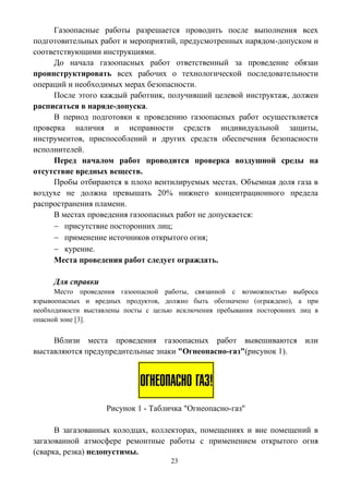 23
Газоопасные работы разрешается проводить после выполнения всех
подготовительных работ и мероприятий, предусмотренных нарядом-допуском и
соответствующими инструкциями.
До начала газоопасных работ ответственный за проведение обязан
проинструктировать всех рабочих о технологической последовательности
операций и необходимых мерах безопасности.
После этого каждый работник, получивший целевой инструктаж, должен
расписаться в наряде-допуска.
В период подготовки к проведению газоопасных работ осуществляется
проверка наличия и исправности средств индивидуальной защиты,
инструментов, приспособлений и других средств обеспечения безопасности
исполнителей.
Перед началом работ проводится проверка воздушной среды на
отсутствие вредных веществ.
Пробы отбираются в плохо вентилируемых местах. Объемная доля газа в
воздухе не должна превышать 20% нижнего концентрационного предела
распространения пламени.
В местах проведения газоопасных работ не допускается:
 присутствие посторонних лиц;
 применение источников открытого огня;
 курение.
Места проведения работ следует ограждать.
Для справки
Место проведения газоопасной работы, связанной с возможностью выброса
взрывоопасных и вредных продуктов, должно быть обозначено (ограждено), а при
необходимости выставлены посты с целью исключения пребывания посторонних лиц в
опасной зоне [3].
Вблизи места проведения газоопасных работ вывешиваются или
выставляются предупредительные знаки "Огнеопасно-газ"(рисунок 1).
Рисунок 1 - Табличка "Огнеопасно-газ"
В загазованных колодцах, коллекторах, помещениях и вне помещений в
загазованной атмосфере ремонтные работы с применением открытого огня
(сварка, резка) недопустимы.
 