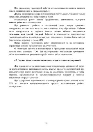 24
При проведении газоопасной работы все распоряжения должны даваться
лицом, ответственным за проведение работ.
Другие должностные лица и руководители могут давать указания только
через лицо, ответственное за проведение работ.
Руководитель работ обязан предусмотреть возможность быстрого
вывода рабочих из опасной зоны.
При ремонтных работах в загазованной среде следует применять
инструменты из цветного металла, исключающие искрообразование. Рабочая
часть инструментов из черного металла должна обильно смазываться
солидолом или другой смазкой. Рабочие и специалисты, выполняющие
газоопасную работу в колодце, резервуаре, помещениях, должны быть в обуви
без стальных подковок и гвоздей [5].
Перед началом газоопасных работ ответственный за их проведение
опрашивает каждого исполнителя о самочувствии.
О готовности объекта и исполнителей к проведению газоопасных работ
должно быть сообщено ГСО. Без подтверждения возможности проведения
работ представителем указанной службы начало работ запрещается.
4.2 Оценка качества выполнения подготовительных мероприятий
Для оценки качества выполнения подготовительных мероприятий перед
началом проведения газоопасной работы следует провести лабораторный или
автоматический анализ воздушной среды на содержание кислорода, а также
вредных, взрывоопасных и взрывопожароопасных веществ с записью
результатов в наряде - допуске.
При содержании взрывоопасных и пожаровзрывоопасных веществ выше
20% от нижнего концентрационного предела воспламенения работы
недопустимы.
 
