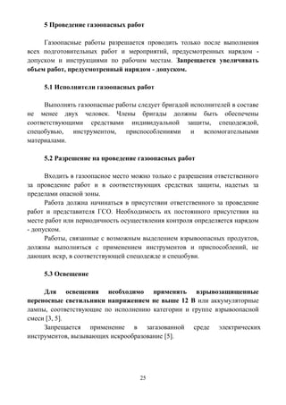 25
5 Проведение газоопасных работ
Газоопасные работы разрешается проводить только после выполнения
всех подготовительных работ и мероприятий, предусмотренных нарядом -
допуском и инструкциями по рабочим местам. Запрещается увеличивать
объем работ, предусмотренный нарядом - допуском.
5.1 Исполнители газоопасных работ
Выполнять газоопасные работы следует бригадой исполнителей в составе
не менее двух человек. Члены бригады должны быть обеспечены
соответствующими средствами индивидуальной защиты, спецодеждой,
спецобувью, инструментом, приспособлениями и вспомогательными
материалами.
5.2 Разрешение на проведение газоопасных работ
Входить в газоопасное место можно только с разрешения ответственного
за проведение работ и в соответствующих средствах защиты, надетых за
пределами опасной зоны.
Работа должна начинаться в присутствии ответственного за проведение
работ и представителя ГСО. Необходимость их постоянного присутствия на
месте работ или периодичность осуществления контроля определяется нарядом
- допуском.
Работы, связанные с возможным выделением взрывоопасных продуктов,
должны выполняться с применением инструментов и приспособлений, не
дающих искр, в соответствующей спецодежде и спецобуви.
5.3 Освещение
Для освещения необходимо применять взрывозащищенные
переносные светильники напряжением не выше 12 В или аккумуляторные
лампы, соответствующие по исполнению категории и группе взрывоопасной
смеси [3, 5].
Запрещается применение в загазованной среде электрических
инструментов, вызывающих искрообразование [5].
 