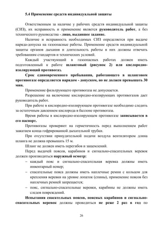 26
5.4 Применение средств индивидуальной защиты
Ответственным за наличие у рабочих средств индивидуальной защиты
(СИЗ), их исправность и применение является руководитель работ, а без
технического руководства - лицо, выдавшее задание.
Наличие и исправность необходимых СИЗ определяется при выдаче
наряда-допуска на газоопасные работы. Применение средств индивидуальной
защиты органов дыхания и длительность работы в них должны отвечать
требованиям стандартов и технических условий.
Каждый участвующий в газоопасных работах должен иметь
подготовленный к работе шланговый (рисунок 2) или кислородно-
изолирующий противогаз.
Срок единовременного пребывания, работающего в шланговом
противогазе определяется нарядом - допуском, но не должен превышать 30
мин.
Применение фильтрующего противогаза не допускается.
Разрешение на включение кислородно-изолирующих противогазов дает
руководитель работ.
При работе в кислородно-изолирующем противогазе необходимо следить
за остаточным давлением кислорода в баллоне противогаза.
Время работы в кислородно-изолирующем противогазе записывается в
его паспорт.
Противогазы проверяют на герметичность перед выполнением работ
зажатием конца гофрированной дыхательной трубки.
При отсутствии принудительной подачи воздуха вентилятором длина
шланга не должна превышать 15 м.
Шланг не должен иметь перегибов и защемлений.
Перед выдачей поясов, карабинов и сигнально-спасательных веревок
должен производиться наружный осмотр:
 каждый пояс и сигнально-спасательная веревка должны иметь
инвентарный номер;
 спасательные пояса должны иметь наплечные ремни с кольцом для
крепления веревки на уровне лопаток (спины), применение поясов без
наплечных ремней запрещается;
 пояс, сигнально-спасательные веревки, карабины не должны иметь
следов повреждений.
Испытания спасательных поясов, поясных карабинов и сигнально-
спасательных веревок должны проводиться не реже 2 раз в год по
 