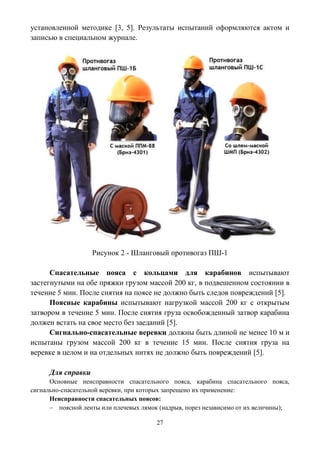 27
установленной методике [3, 5]. Результаты испытаний оформляются актом и
записью в специальном журнале.
Рисунок 2 - Шланговый противогаз ПШ-1
Спасательные пояса с кольцами для карабинов испытывают
застегнутыми на обе пряжки грузом массой 200 кг, в подвешенном состоянии в
течение 5 мин. После снятия на поясе не должно быть следов повреждений [5].
Поясные карабины испытывают нагрузкой массой 200 кг с открытым
затвором в течение 5 мин. После снятия груза освобожденный затвор карабина
должен встать на свое место без заеданий [5].
Сигнально-спасательные веревки должны быть длиной не менее 10 м и
испытаны грузом массой 200 кг в течение 15 мин. После снятия груза на
веревке в целом и на отдельных нитях не должно быть повреждений [5].
Для справки
Основные неисправности спасательного пояса, карабина спасательного пояса,
сигнально-спасательной веревки, при которых запрещено их применение:
Неисправности спасательных поясов:
 поясной ленты или плечевых лямок (надрыв, порез независимо от их величины);
 