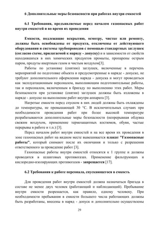 29
6 Дополнительные меры безопасности при работах внутри емкостей
6.1 Требования, предъявляемые перед началом газоопасных работ
внутри емкостей и во время их проведения
Емкости, подлежащие вскрытию, осмотру, чистке или ремонту,
должны быть освобождены от продукта, отключены от действующего
оборудования и системы трубопроводов с помощью стандартных заглушек
(согласно схеме, прилагаемой к наряду - допуску) и в зависимости от свойств
находившихся в них химических продуктов промыты, пропарены острым
паром, продуты инертным газом и чистым воздухом[3].
Работы по установке (снятию) заглушек, включенные в перечень
мероприятий по подготовке объекта и предусмотренные в наряде - допуске, не
требуют дополнительного оформления наряда - допуска и могут проводиться
как эксплуатационным персоналом, выполняющим подготовительные работы,
так и персоналом, включенным в бригаду по выполнению этих работ. Меры
безопасности при установке (снятии) заглушек должны быть изложены в
наряде - допуске на выполнение работ внутри аппарата [3].
Нагретые емкости перед спуском в них людей должны быть охлаждены
до температуры, не превышающей 30 °C. В исключительных случаях при
необходимости проведения работ при более высокой температуре
разрабатываются дополнительные меры безопасности (непрерывная обдувка
свежим воздухом, применение термозащитных костюмов, обуви, частые
перерывы в работе и т.п.) [3].
Перед началом работ внутри емкостей и на все время их проведения в
зоне газоопасных работ на видном месте вывешивается плакат "Газоопасные
работы", который снимают после их окончания и только с разрешения
ответственного за проведение работ [3].
Газоопасные работы внутри емкостей относятся к 1 группе и должны
проводится в шланговых противогазах. Применение фильтрующих и
кислородно-изолирующих противогазов - запрещается [17].
6.2 Требования к работе персонала, спускающегося в емкость
Для проведения работ внутри емкостей должна назначаться бригада в
составе не менее двух человек (работающий и наблюдающий). Пребывание
внутри емкости разрешается, как правило, одному человеку. При
необходимости пребывания в емкости большего числа работающих должны
быть разработаны, внесены в наряд - допуск и дополнительно осуществлены
 