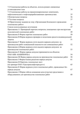 3
7.2 Газоопасные работы на объектах, использующих сжиженные
углеводородные газы 34
7.3 Газоопасные работы на взрывопожароопасных химических,
нефтехимических и нефтеперерабатывающих производствах 35
8 Контрольные вопросы 36
9 Тестовые вопросы 37
10 Практические задания на тему «Организация безопасного проведения
газоопасных работ» 45
Список использованных источников 47
Приложение А Примерный перечень вопросов, освещаемых при инструктаже
исполнителей газоопасных работ 49
Приложение Б Форма перечня газоопасных работ 50
Приложение В Форма журнала проверки и испытания средств индивидуальной
защиты 51
Приложение Г Форма журнала учета выдачи нарядов-допусков на
производство работ повышенной опасности или совмещенных работ 52
Приложение Д Форма журнала учета выдачи нарядов-допусков на
производство газоопасных работ 53
Приложение Е Форма наряда-допуска (применяется на объектах
ОАО АНК «БАШНЕФТЬ») 54
Приложение Ж Форма наряда-допуска на производство газоопасных работ 58
Приложение З Форма бланка рецензии наряда-допуска 61
Приложение И Перечень газоопасных мест
(на примере ОАО «Уралтранснефтепродукт») 65
Приложение К Форма журнала учета газоопасных работ, проводимых без
наряда-допуска 67
Приложение Л Форма табеля оснащения цеха (участка) средствами и
оборудованием для производства газоопасных работ 68
 