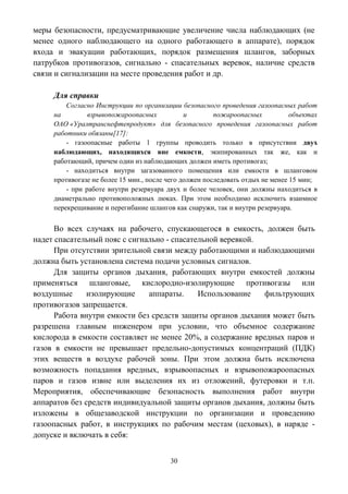 30
меры безопасности, предусматривающие увеличение числа наблюдающих (не
менее одного наблюдающего на одного работающего в аппарате), порядок
входа и эвакуации работающих, порядок размещения шлангов, заборных
патрубков противогазов, сигнально - спасательных веревок, наличие средств
связи и сигнализации на месте проведения работ и др.
Для справки
Согласно Инструкции по организации безопасного проведения газоопасных работ
на взрывопожароопасных и пожароопасных объектах
ОАО «Уралтранснефтепродукт» для безопасного проведения газоопасных работ
работники обязаны[17]:
- газоопасные работы 1 группы проводить только в присутствии двух
наблюдающих, находящихся вне емкости, экипированных так же, как и
работающий, причем один из наблюдающих должен иметь противогаз;
- находиться внутри загазованного помещения или емкости в шланговом
противогазе не более 15 мин., после чего должен последовать отдых не менее 15 мин;
- при работе внутри резервуара двух и более человек, они должны находиться в
диаметрально противоположных люках. При этом необходимо исключить взаимное
перекрещивание и перегибание шлангов как снаружи, так и внутри резервуара.
Во всех случаях на рабочего, спускающегося в емкость, должен быть
надет спасательный пояс с сигнально - спасательной веревкой.
При отсутствии зрительной связи между работающими и наблюдающими
должна быть установлена система подачи условных сигналов.
Для защиты органов дыхания, работающих внутри емкостей должны
применяться шланговые, кислородно-изолирующие противогазы или
воздушные изолирующие аппараты. Использование фильтрующих
противогазов запрещается.
Работа внутри емкости без средств защиты органов дыхания может быть
разрешена главным инженером при условии, что объемное содержание
кислорода в емкости составляет не менее 20%, а содержание вредных паров и
газов в емкости не превышает предельно-допустимых концентраций (ПДК)
этих веществ в воздухе рабочей зоны. При этом должна быть исключена
возможность попадания вредных, взрывоопасных и взрывопожароопасных
паров и газов извне или выделения их из отложений, футеровки и т.п.
Мероприятия, обеспечивающие безопасность выполнения работ внутри
аппаратов без средств индивидуальной защиты органов дыхания, должны быть
изложены в общезаводской инструкции по организации и проведению
газоопасных работ, в инструкциях по рабочим местам (цеховых), в наряде -
допуске и включать в себя:
 