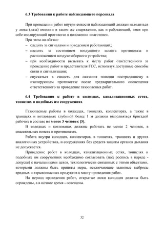 32
6.3 Требования к работе наблюдающего персонала
При проведении работ внутри емкости наблюдающий должен находиться
у люка (лаза) емкости в таком же снаряжении, как и работающий, имея при
себе изолирующий противогаз в положении «наготове».
При этом он обязан:
 следить за сигналами и поведением работающих;
 следить за состоянием воздушного шланга противогаза и
расположением воздухозаборного устройства;
 при необходимости вызывать к месту работ ответственного за
проведение работ и представителя ГСС, используя доступные способы
связи и сигнализации;
 спускаться в емкость для оказания помощи пострадавшему в
изолирующем противогазе после предварительного оповещения
ответственного за проведение газоопасных работ.
6.4 Требования к работе в колодцах, канализационных сетях,
тоннелях и подобных им сооружениях
Газоопасные работы в колодцах, тоннелях, коллекторах, а также в
траншеях и котлованах глубиной более 1 м должны выполняться бригадой
рабочих в составе не менее 3 человек [5].
В колодцах и котлованах должны работать не менее 2 человек, в
спасательных поясах и противогазах.
Работа внутри колодцев, коллекторов, в тоннелях, траншеях и других
аналогичных устройствах, и сооружениях без средств защиты органов дыхания
не допускается.
Проведение работ в колодцах, канализационных сетях, тоннелях и
подобных им сооружениях необходимо согласовать (под роспись в наряде -
допуске) с начальниками цехов, технологически связанных с этими объектами,
которыми должны быть приняты меры, исключающие залповые выбросы
вредных и взрывоопасных продуктов к месту проведения работ.
На период проведения работ, открытые люки колодцев должны быть
ограждены, а в ночное время - освещены.
 