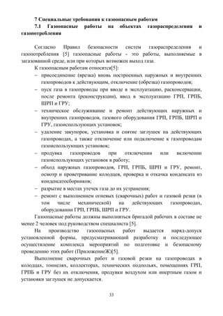 33
7 Специальные требования к газоопасным работам
7.1 Газоопасные работы на объектах газораспределения и
газопотребления
Согласно Правил безопасности систем газораспределения и
газопотребления [5] газоопасные работы - это работы, выполняемые в
загазованной среде, или при которых возможен выход газа.
К газоопасным работам относятся[5]:
 присоединение (врезка) вновь построенных наружных и внутренних
газопроводов к действующим, отключение (обрезка) газопроводов;
 пуск газа в газопроводы при вводе в эксплуатацию, расконсервации,
после ремонта (реконструкции), ввод в эксплуатацию ГРП, ГРПБ,
ШРП и ГРУ;
 техническое обслуживание и ремонт действующих наружных и
внутренних газопроводов, газового оборудования ГРП, ГРПБ, ШРП и
ГРУ, газоиспользующих установок;
 удаление закупорок, установка и снятие заглушек на действующих
газопроводах, а также отключение или подключение к газопроводам
газоиспользующих установок;
 продувка газопроводов при отключении или включении
газоиспользующих установок в работу;
 обход наружных газопроводов, ГРП, ГРПБ, ШРП и ГРУ, ремонт,
осмотр и проветривание колодцев, проверка и откачка конденсата из
конденсатосборников;
 разрытие в местах утечек газа до их устранения;
 ремонт с выполнением огневых (сварочных) работ и газовой резки (в
том числе механической) на действующих газопроводах,
оборудовании ГРП, ГРПБ, ШРП и ГРУ.
Газоопасные работы должны выполняться бригадой рабочих в составе не
менее 2 человек под руководством специалиста [5].
На производство газоопасных работ выдается наряд-допуск
установленной формы, предусматривающий разработку и последующее
осуществление комплекса мероприятий по подготовке и безопасному
проведению этих работ (ПриложениеЖ)[5].
Выполнение сварочных работ и газовой резки на газопроводах в
колодцах, тоннелях, коллекторах, технических подпольях, помещениях ГРП,
ГРПБ и ГРУ без их отключения, продувки воздухом или инертным газом и
установки заглушек не допускается.
 