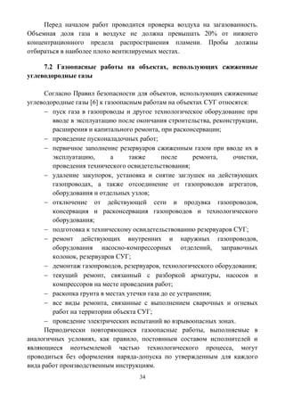 34
Перед началом работ проводится проверка воздуха на загазованность.
Объемная доля газа в воздухе не должна превышать 20% от нижнего
концентрационного предела распространения пламени. Пробы должны
отбираться в наиболее плохо вентилируемых местах.
7.2 Газоопасные работы на объектах, использующих сжиженные
углеводородные газы
Согласно Правил безопасности для объектов, использующих сжиженные
углеводородные газы [6] к газоопасным работам на объектах СУГ относятся:
 пуск газа в газопроводы и другое технологическое оборудование при
вводе в эксплуатацию после окончания строительства, реконструкции,
расширения и капитального ремонта, при расконсервации;
 проведение пусконаладочных работ;
 первичное заполнение резервуаров сжиженным газом при вводе их в
эксплуатацию, а также после ремонта, очистки,
проведения технического освидетельствования;
 удаление закупорок, установка и снятие заглушек на действующих
газопроводах, а также отсоединение от газопроводов агрегатов,
оборудования и отдельных узлов;
 отключение от действующей сети и продувка газопроводов,
консервация и расконсервация газопроводов и технологического
оборудования;
 подготовка к техническому освидетельствованию резервуаров СУГ;
 ремонт действующих внутренних и наружных газопроводов,
оборудования насосно-компрессорных отделений, заправочных
колонок, резервуаров СУГ;
 демонтаж газопроводов, резервуаров, технологического оборудования;
 текущий ремонт, связанный с разборкой арматуры, насосов и
компрессоров на месте проведения работ;
 раскопка грунта в местах утечки газа до ее устранения;
 все виды ремонта, связанные с выполнением сварочных и огневых
работ на территории объекта СУГ;
 проведение электрических испытаний во взрывоопасных зонах.
Периодически повторяющиеся газоопасные работы, выполняемые в
аналогичных условиях, как правило, постоянным составом исполнителей и
являющиеся неотъемлемой частью технологического процесса, могут
проводиться без оформления наряда-допуска по утвержденным для каждого
вида работ производственным инструкциям.
 