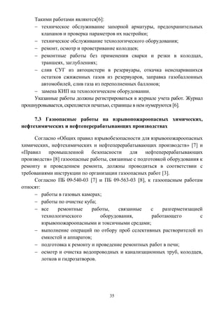 35
Такими работами являются[6]:
 техническое обслуживание запорной арматуры, предохранительных
клапанов и проверка параметров их настройки;
 техническое обслуживание технологического оборудования;
 ремонт, осмотр и проветривание колодцев;
 ремонтные работы без применения сварки и резки в колодцах,
траншеях, заглублениях;
 слив СУГ из автоцистерн в резервуары, откачка неиспарившихся
остатков сжиженных газов из резервуаров, заправка газобаллонных
автомобилей, слив газа из переполненных баллонов;
 замена КИП на технологическом оборудовании.
Указанные работы должны регистрироваться в журнале учета работ. Журнал
прошнуровывается, скрепляется печатью, страницы в нем нумеруются [6].
7.3 Газоопасные работы на взрывопожароопасных химических,
нефтехимических и нефтеперерабатывающих производствах
Согласно «Общих правил взрывобезопасности для взрывопожароопасных
химических, нефтехимических и нефтеперерабатывающих производств» [7] и
«Правил промышленной безопасности для нефтеперерабатывающих
производств» [8] газоопасные работы, связанные с подготовкой оборудования к
ремонту и проведением ремонта, должны проводиться в соответствии с
требованиями инструкции по организации газоопасных работ [3].
Согласно ПБ 09-540-03 [7] и ПБ 09-563-03 [8], к газоопасным работам
относят:
 работы в газовых камерах;
 работы по очистке куба;
 все ремонтные работы, связанные с разгерметизацией
технологического оборудования, работающего с
взрывопожароопасными и токсичными средами;
 выполнение операций по отбору проб селективных растворителей из
емкостей и аппаратов;
 подготовка к ремонту и проведение ремонтных работ в печи;
 осмотр и очистка водопроводных и канализационных труб, колодцев,
лотков и гидрозатворов.
 