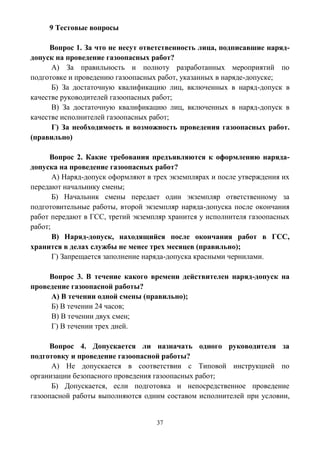 37
9 Тестовые вопросы
Вопрос 1. За что не несут ответственность лица, подписавшие наряд-
допуск на проведение газоопасных работ?
А) За правильность и полноту разработанных мероприятий по
подготовке и проведению газоопасных работ, указанных в наряде-допуске;
Б) За достаточную квалификацию лиц, включенных в наряд-допуск в
качестве руководителей газоопасных работ;
В) За достаточную квалификацию лиц, включенных в наряд-допуск в
качестве исполнителей газоопасных работ;
Г) За необходимость и возможность проведения газоопасных работ.
(правильно)
Вопрос 2. Какие требования предъявляются к оформлению наряда-
допуска на проведение газоопасных работ?
А) Наряд-допуск оформляют в трех экземплярах и после утверждения их
передают начальнику смены;
Б) Начальник смены передает один экземпляр ответственному за
подготовительные работы, второй экземпляр наряда-допуска после окончания
работ передают в ГСС, третий экземпляр хранится у исполнителя газоопасных
работ;
В) Наряд-допуск, находящийся после окончания работ в ГСС,
хранится в делах службы не менее трех месяцев (правильно);
Г) Запрещается заполнение наряда-допуска красными чернилами.
Вопрос 3. В течение какого времени действителен наряд-допуск на
проведение газоопасной работы?
А) В течении одной смены (правильно);
Б) В течении 24 часов;
В) В течении двух смен;
Г) В течении трех дней.
Вопрос 4. Допускается ли назначать одного руководителя за
подготовку и проведение газоопасной работы?
А) Не допускается в соответствии с Типовой инструкцией по
организации безопасного проведения газоопасных работ;
Б) Допускается, если подготовка и непосредственное проведение
газоопасной работы выполняются одним составом исполнителей при условии,
 