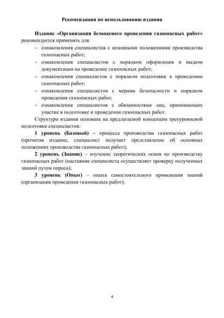 4
Рекомендации по использованию издания
Издание «Организация безопасного проведения газоопасных работ»
рекомендуется применять для:
 ознакомления специалистов с основными положениями производства
газоопасных работ;
 ознакомления специалистов с порядком оформления и выдачи
документации на проведение газоопасных работ;
 ознакомления специалистов с порядком подготовки к проведению
газоопасных работ;
 ознакомления специалистов с мерами безопасности и порядком
проведения газоопасных работ;
 ознакомления специалистов с обязанностями лиц, принимающих
участие в подготовке и проведении газоопасных работ.
Структура издания основана на предлагаемой концепции трехуровневой
подготовки специалистов:
1 уровень (Базовый) – процесса производства газоопасных работ
(прочитав издание, специалист получает представление об основных
положениях производства газоопасных работ);
2 уровень (Знание) – изучение теоретических основ по производству
газоопасных работ (наставник специалиста осуществляет проверку полученных
знаний путем опроса);
3 уровень (Опыт) – опыта самостоятельного применения знаний
(организация проведения газоопасных работ).
 