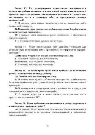 40
Вопрос 13. Где регистрируются периодически повторяющиеся
газоопасные работы, являющиеся неотъемлемой частью технологического
процесса, характеризующиеся аналогичными условиями их проведения,
постоянством места и характера работ и определенным составом
исполнителей?
А) В журнале учета выдачи нарядов-допусков на выполнение работ
повышенной опасности;
Б) В журнале учета газоопасных работ, проводимых без оформления
нарядов-допусков (правильно);
В) В журнале учета газоопасных работ, проводимых с оформлением
нарядов-допусков;
Г) В журнале регистрации целевого инструктажа.
Вопрос 14. Какой минимальный срок хранения установлен для
журнала учета газоопасных работ, проводимых без оформления нарядов-
допусков?
А) Не менее 3 месяцев со дня его окончания (правильно);
Б) Не менее 6 месяцев со дня его окончания;
В) Не менее 1 года со дня его окончания;
Г) Не менее 3 лет со дня его окончания.
Вопрос 15. В какое время суток могут проводиться газоопасные
работы, выполняемые по наряду-допуску?
А) Только в дневное время (правильно);
Б) В темное время суток с соблюдение мероприятий по обеспечению
безопасного проведения работ, учитывающих условия их выполнения в темное
время суток;
В) В дневное или в темное время суток с участием или в присутствии
ответственного за выполнение газоопасных работ;
Г) В дневное время или в темное время суток с участием или в
присутствии представителя ГСС.
Вопрос 16. Какие требования предъявляются к лицам, допущенным
к выполнению газоопасных работ?
А) Не моложе 18 лет, прошедшие медицинское освидетельствование в
установленном порядке и не имеющие противопоказаний к выполнению
данного вида работ;
 