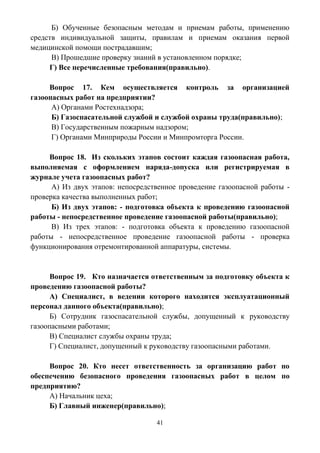 41
Б) Обученные безопасным методам и приемам работы, применению
средств индивидуальной защиты, правилам и приемам оказания первой
медицинской помощи пострадавшим;
В) Прошедшие проверку знаний в установленном порядке;
Г) Все перечисленные требования(правильно).
Вопрос 17. Кем осуществляется контроль за организацией
газоопасных работ на предприятии?
А) Органами Ростехнадзора;
Б) Газоспасательной службой и службой охраны труда(правильно);
В) Государственным пожарным надзором;
Г) Органами Минприроды России и Минпромторга России.
Вопрос 18. Из скольких этапов состоит каждая газоопасная работа,
выполняемая с оформлением наряда-допуска или регистрируемая в
журнале учета газоопасных работ?
А) Из двух этапов: непосредственное проведение газоопасной работы -
проверка качества выполненных работ;
Б) Из двух этапов: - подготовка объекта к проведению газоопасной
работы - непосредственное проведение газоопасной работы(правильно);
В) Из трех этапов: - подготовка объекта к проведению газоопасной
работы - непосредственное проведение газоопасной работы - проверка
функционирования отремонтированной аппаратуры, системы.
Вопрос 19. Кто назначается ответственным за подготовку объекта к
проведению газоопасной работы?
А) Специалист, в ведении которого находится эксплуатационный
персонал данного объекта(правильно);
Б) Сотрудник газоспасательной службы, допущенный к руководству
газоопасными работами;
В) Специалист службы охраны труда;
Г) Специалист, допущенный к руководству газоопасными работами.
Вопрос 20. Кто несет ответственность за организацию работ по
обеспечению безопасного проведения газоопасных работ в целом по
предприятию?
А) Начальник цеха;
Б) Главный инженер(правильно);
 