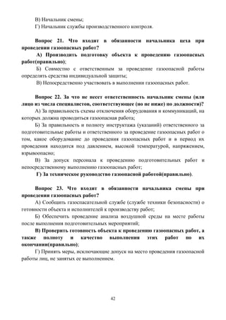 42
В) Начальник смены;
Г) Начальник службы производственного контроля.
Вопрос 21. Что входит в обязанности начальника цеха при
проведении газоопасных работ?
А) Производить подготовку объекта к проведению газоопасных
работ(правильно);
Б) Совместно с ответственным за проведение газоопасной работы
определять средства индивидуальной защиты;
В) Непосредственно участвовать в выполнении газоопасных работ.
Вопрос 22. За что не несет ответственность начальник смены (или
лицо из числа специалистов, соответствующее (но не ниже) по должности)?
А) За правильность схемы отключения оборудования и коммуникаций, на
которых должна проводиться газоопасная работа;
Б) За правильность и полноту инструктажа (указаний) ответственного за
подготовительные работы и ответственного за проведение газоопасных работ о
том, какое оборудование до проведения газоопасных работ и в период их
проведения находится под давлением, высокой температурой, напряжением,
взрывоопасно;
В) За допуск персонала к проведению подготовительных работ и
непосредственному выполнению газоопасных работ;
Г) За техническое руководство газоопасной работой(правильно).
Вопрос 23. Что входит в обязанности начальника смены при
проведении газоопасных работ?
А) Сообщить газоспасательной службе (службе техники безопасности) о
готовности объекта и исполнителей к производству работ;
Б) Обеспечить проведение анализа воздушной среды на месте работы
после выполнения подготовительных мероприятий;
В) Проверить готовность объекта к проведению газоопасных работ, а
также полноту и качество выполнения этих работ по их
окончании(правильно);
Г) Принять меры, исключающие допуск на место проведения газоопасной
работы лиц, не занятых ее выполнением.
 