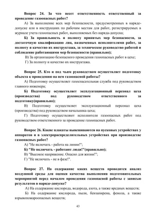 43
Вопрос 24. За что несет ответственность ответственный за
проведение газоопасных работ?
А) За выполнение всех мер безопасности, предусмотренных в наряде-
допуске или в инструкциях по рабочим местам для работ, регистрируемых в
журнале учета газоопасных работ, выполняемых без наряда-допуска;
Б) За правильность и полноту принятых мер безопасности, за
достаточную квалификацию лиц, назначенных исполнителями работ, за
полноту и качество их инструктажа, за техническое руководство работой и
соблюдение работающими мер безопасности (правильно);
В) За организацию безопасного проведения газоопасных работ в цехе;
Г) За полноту и качество их инструктажа.
Вопрос 25. Кто и под чьим руководством осуществляет подготовку
объекта к проведению на нем газоопасной работы?
А) Подготовку осуществляет газоспасательная служба под руководством
главного инженера;
Б) Подготовку осуществляет эксплуатационный персонал цеха
(производства) под руководством ответственного за
подготовку(правильно);
В) Подготовку осуществляет эксплуатационный персонал цеха
(производства) под руководством начальника цеха;
Г) Подготовку осуществляют исполнители газоопасных работ под
руководством ответственного за проведение газоопасных работ.
Вопрос 26. Какие плакаты вывешиваются на пусковых устройствах у
аппаратов и в электрораспределительных устройствах при производстве
газоопасных работ?
А) "Не включать - работа на линии!";
Б) "Не включать - работают люди!"(правильно);
В) "Высокое напряжение. Опасно для жизни!";
Г) "Не включать - не в фазе!".
Вопрос 27. На содержание каких веществ проводится анализ
воздушной среды для оценки качества выполнения подготовительных
мероприятий перед началом проведения газоопасной работы с записью
результатов в наряде-допуске?
А) На содержание кислорода, водорода, азота, а также вредных веществ;
Б) На содержание кислорода, пыли, бензапирена, фенола, а также
взрывопожароопасных веществ;
 
