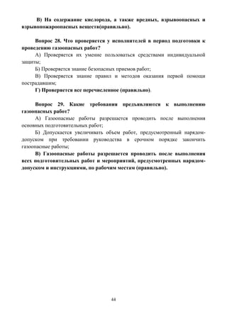 44
В) На содержание кислорода, а также вредных, взрывоопасных и
взрывопожароопасных веществ(правильно).
Вопрос 28. Что проверяется у исполнителей в период подготовки к
проведению газоопасных работ?
А) Проверяется их умение пользоваться средствами индивидуальной
защиты;
Б) Проверяется знание безопасных приемов работ;
В) Проверяется знание правил и методов оказания первой помощи
пострадавшим;
Г) Проверяется все перечисленное (правильно).
Вопрос 29. Какие требования предъявляются к выполнению
газоопасных работ?
А) Газоопасные работы разрешается проводить после выполнения
основных подготовительных работ;
Б) Допускается увеличивать объем работ, предусмотренный нарядом-
допуском при требовании руководства в срочном порядке закончить
газоопасные работы;
В) Газоопасные работы разрешается проводить после выполнения
всех подготовительных работ и мероприятий, предусмотренных нарядом-
допуском и инструкциями, по рабочим местам (правильно).
 