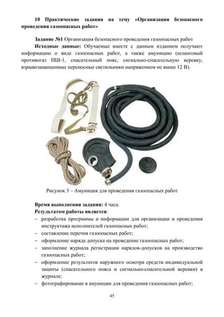 45
10 Практические задания на тему «Организация безопасного
проведения газоопасных работ»
Задание №1 Организация безопасного проведения газоопасных работ
Исходные данные: Обучаемые вместе с данным изданием получают
информацию о виде газоопасных работ, а также амуницию (шланговый
противогаз ПШ-1, спасательный пояс, сигнально-спасательную веревку,
взрывозащищенные переносные светильники напряжением не выше 12 В).
Рисунок 3 – Амуниция для проведения газоопасных работ
Время выполнения задания: 4 часа.
Результатом работы является:
 разработка программы и информации для организации и проведения
инструктажа исполнителей газоопасных работ;
 составление перечня газоопасных работ;
 оформление наряда допуска на проведение газоопасных работ;
 заполнение журнала регистрации нарядов-допусков на производство
газоопасных работ;
 оформление результатов наружного осмотра средств индивидуальной
защиты (спасательного пояса и сигнально-спасательной веревки) в
журнале;
 фотографирование в амуниции для проведения газоопасных работ;
 