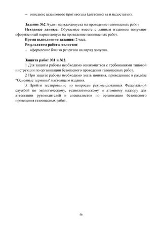 46
 описание шлангового противогаза (достоинства и недостатки).
Задание №2 Аудит наряда-допуска на проведение газоопасных работ
Исходные данные: Обучаемые вместе с данным изданием получают
оформленный наряд-допуск на проведение газоопасных работ.
Время выполнения задания: 2 часа.
Результатом работы является:
 оформление бланка рецензии на наряд допуска.
Защита работ №1 и №2.
1 Для защиты работы необходимо ознакомиться с требованиями типовой
инструкции по организации безопасного проведения газоопасных работ.
2 При защите работы необходимо знать понятия, приведенные в разделе
"Основные термины" настоящего издания.
3 Пройти тестирование по вопросам рекомендованных Федеральной
службой по экологическому, технологическому и атомному надзору для
аттестации руководителей и специалистов по организации безопасного
проведения газоопасных работ.
 