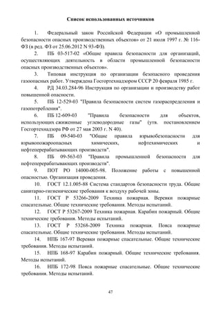 47
Список использованных источников
1. Федеральный закон Российской Федерации «О промышленной
безопасности опасных производственных объектов» от 21 июля 1997 г. № 116-
ФЗ (в ред. ФЗ от 25.06.2012 N 93-ФЗ).
2. ПБ 03-517-02 «Общие правила безопасности для организаций,
осуществляющих деятельность в области промышленной безопасности
опасных производственных объектов».
3. Типовая инструкция по организации безопасного проведения
газоопасных работ. Утверждена Госгортехнадзором СССР 20 февраля 1985 г.
4. РД 34.03.284-96 Инструкция по организации и производству работ
повышенной опасности.
5. ПБ 12-529-03 "Правила безопасности систем газораспределения и
газопотребления".
6. ПБ 12-609-03 "Правила безопасности для объектов,
использующих сжиженные углеводородные газы" (утв. постановлением
Госгортехнадзора РФ от 27 мая 2003 г. N 40).
7. ПБ 09-540-03 "Общие правила взрывобезопасности для
взрывопожароопасных химических, нефтехимических и
нефтеперерабатывающих производств".
8. ПБ 09-563-03 "Правила промышленной безопасности для
нефтеперерабатывающих производств".
9. ПОТ РО 14000-005-98. Положение работы с повышенной
опасностью. Организация проведения.
10. ГОСТ 12.1.005-88 Система стандартов безопасности труда. Общие
санитарно-гигиенические требования к воздуху рабочей зоны.
11. ГОСТ Р 53266-2009 Техника пожарная. Веревки пожарные
спасательные. Общие технические требования. Методы испытаний.
12. ГОСТ Р 53267-2009 Техника пожарная. Карабин пожарный. Общие
технические требования. Методы испытаний.
13. ГОСТ Р 53268-2009 Техника пожарная. Пояса пожарные
спасательные. Общие технические требования. Методы испытаний.
14. НПБ 167-97 Веревки пожарные спасательные. Общие технические
требования. Методы испытаний.
15. НПБ 168-97 Карабин пожарный. Общие технические требования.
Методы испытаний.
16. НПБ 172-98 Пояса пожарные спасательные. Общие технические
требования. Методы испытаний.
 