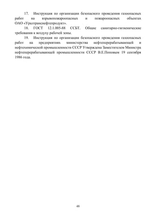 48
17. Инструкция по организации безопасного проведения газоопасных
работ на взрывопожароопасных и пожароопасных объектах
ОАО «Уралтранснефтепродукт».
18. ГОСТ 12.1.005-88 ССБТ. Общие санитарно-гигиенические
требования к воздуху рабочей зоны.
19. Инструкция по организации безопасного проведения газоопасных
работ на предприятиях министерства нефтеперерабатывающей и
нефтехимической промышленности СССР Утверждена Заместителем Министра
нефтеперерабатывающей промышленности СССР В.Е.Поповым 19 сентября
1986 года.
 