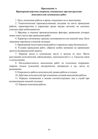 49
Приложение А
Примерный перечень вопросов, освещаемых при инструктаже
исполнителей газоопасных работ
1. Цель, назначение работы и время, отведенное на ее выполнение.
2. Технологическая (производственная) ситуация на месте проведения
работы, характеристика и параметры среды внутри системы, на соседних
участках (при необходимости).
3. Вредные и опасные производственные факторы, проявление которых
может иметь место при проведении работ.
4. Характер и возможные границы загазованности или опасной зоны. Пути
эвакуации персонала в опасной ситуации.
5. Проведенная подготовительная работа и принятые меры безопасности.
6. Условия проведения работ, обратив особое внимание на применение
средств индивидуальной защиты.
7. Порядок входа в газоопасное место и выхода из него. Места
расстановки исполнителей, наблюдающих, газоспасателей и т.д. Средства связи
и сигнализации.
8. Последовательность выполнения работ по отдельным операциям,
порядок подачи (удаления) инструментов, материалов и пр., места их
размещения.
9. Очередность работы исполнителей, режим работы и отдыха.
10. Действия исполнителей при изменении условий выполнения работы.
11. Порядок оповещения и вызова соответствующих лиц и служб при
возникновении опасной ситуации.
12. Порядок окончания работы.
 