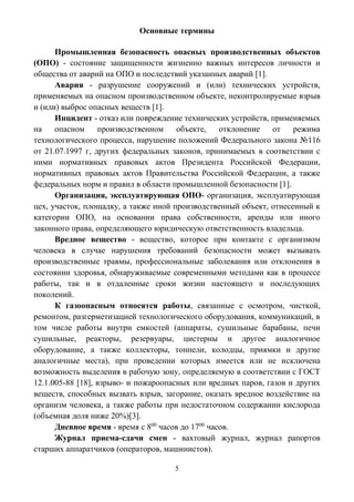 5
Основные термины
Промышленная безопасность опасных производственных объектов
(ОПО) - состояние защищенности жизненно важных интересов личности и
общества от аварий на ОПО и последствий указанных аварий [1].
Авария - разрушение сооружений и (или) технических устройств,
применяемых на опасном производственном объекте, неконтролируемые взрыв
и (или) выброс опасных веществ [1].
Инцидент - отказ или повреждение технических устройств, применяемых
на опасном производственном объекте, отклонение от режима
технологического процесса, нарушение положений Федерального закона №116
от 21.07.1997 г, других федеральных законов, принимаемых в соответствии с
ними нормативных правовых актов Президента Российской Федерации,
нормативных правовых актов Правительства Российской Федерации, а также
федеральных норм и правил в области промышленной безопасности [1].
Организация, эксплуатирующая ОПО- организация, эксплуатирующая
цех, участок, площадку, а также иной производственный объект, отнесенный к
категории ОПО, на основании права собственности, аренды или иного
законного права, определяющего юридическую ответственность владельца.
Вредное вещество - вещество, которое при контакте с организмом
человека в случае нарушения требований безопасности может вызывать
производственные травмы, профессиональные заболевания или отклонения в
состоянии здоровья, обнаруживаемые современными методами как в процессе
работы, так и в отдаленные сроки жизни настоящего и последующих
поколений.
К газоопасным относятся работы, связанные с осмотром, чисткой,
ремонтом, разгерметизацией технологического оборудования, коммуникаций, в
том числе работы внутри емкостей (аппараты, сушильные барабаны, печи
сушильные, реакторы, резервуары, цистерны и другое аналогичное
оборудование, а также коллекторы, тоннели, колодцы, приямки и другие
аналогичные места), при проведении которых имеется или не исключена
возможность выделения в рабочую зону, определяемую в соответствии с ГОСТ
12.1.005-88 [18], взрыво- и пожароопасных или вредных паров, газов и других
веществ, способных вызвать взрыв, загорание, оказать вредное воздействие на
организм человека, а также работы при недостаточном содержании кислорода
(объемная доля ниже 20%)[3].
Дневное время - время с 800
часов до 1700
часов.
Журнал приема-сдачи смен - вахтовый журнал, журнал рапортов
старших аппаратчиков (операторов, машинистов).
 