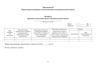 51
Приложение В
Форма журнала проверки и испытания средств индивидуальной защиты
ЖУРНАЛ
проверки и испытания средств индивидуальной защиты
___________________________________
производство, установка
Начат "___"_________ 20__ г.
Окончен "___"_________ 20__ г.
Дата
проверки
или
испытания
Внешний осмотр
противогазов и проверка
на герметичность,
присвоенные номера
противогазов
Испытания на прочность
спасательных веревок
грузом 200 кг в течение 15
минут, присвоенные
номера веревок
Испытания на прочность
спасательных поясов и
карабинов грузом 200 кг в
течение 5минут, присвоенные
номера поясов и карабинов
Подпись
исполнителя
лица,
ответственного за
испытания
Журнал пронумерован, прошнурован и скреплен печатью: ______ листов
Ф.И.О., должность, подпись
 