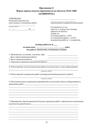 54
Приложение Е
Форма наряда-допуска (применяется на объектах ОАО АНК
«БАШНЕФТЬ»)
УТВЕРЖДАЮ
Начальник производства
(для огневых и газоопасных работ)
____________________________
(подпись, Ф.И.О.)
«____» ______________ 20___ г.
___________________________
___________________________
(наименование подрядной организации)
Составляется в 2 экз.:
один экз. в течение трех месяцев
хранится на объекте;
второй экз.
на огневые работы - в ПЧ,
на газоопасные работы - в ГСО,
на ремонтные работы - у подрядчика
НАРЯД-ДОПУСК № ____
на проведение _______________________________ работ
вид работы (ремонтная, газоопасная, огневая)
1. Производство, установка, отделение, парк: ________________________________
Дата и время проведения работы: ________________________________
2. Место проведения работы: ________________________________________________
3. Характер (содержание) выполняемой работы:________________________________
__________________________________________________________________________
4. Ответственный за подготовительные работы (за подготовку и сдачу оборудования):
__________________________________________________________________________
(должность, Ф.И.О.)
5. Ответственный за проведение работ (непосредственный руководитель работ):
__________________________________________________________________________
(должность, Ф.И.О.)
6. Последовательность проведения мероприятий по подготовке объекта (оборудования) к
проведению работ: _________________________________________________________
__________________________________________________________________________
__________________________________________________________________________
__________________________________________________________________________
__________________________________________________________________________
__________________________________________________________________________
7. Мероприятия, обеспечивающие безопасное проведение работ, периодичность выполнения
анализов воздушной среды:___________________________________________________
__________________________________________________________________________
__________________________________________________________________________
__________________________________________________________________________
__________________________________________________________________________
__________________________________________________________________________
__________________________________________________________________________
 